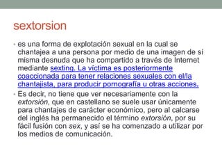 sextorsion
• es una forma de explotación sexual en la cual se

chantajea a una persona por medio de una imagen de sí
misma desnuda que ha compartido a través de Internet
mediante sexting. La víctima es posteriormente
coaccionada para tener relaciones sexuales con el/la
chantajista, para producir pornografía u otras acciones.
• Es decir, no tiene que ver necesariamente con la
extorsión, que en castellano se suele usar únicamente
para chantajes de carácter económico, pero al calcarse
del inglés ha permanecido el término extorsión, por su
fácil fusión con sex, y así se ha comenzado a utilizar por
los medios de comunicación.

 