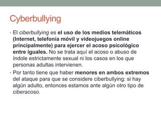 Cyberbullying
• El ciberbullying es el uso de los medios telemáticos

(Internet, telefonía móvil y videojuegos online
principalmente) para ejercer el acoso psicológico
entre iguales. No se trata aquí el acoso o abuso de
índole estrictamente sexual ni los casos en los que
personas adultas intervienen.
• Por tanto tiene que haber menores en ambos extremos
del ataque para que se considere ciberbullying: si hay
algún adulto, entonces estamos ante algún otro tipo de
ciberacoso.

 
