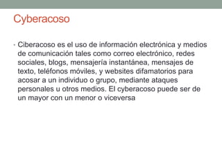 Cyberacoso
• Ciberacoso es el uso de información electrónica y medios

de comunicación tales como correo electrónico, redes
sociales, blogs, mensajería instantánea, mensajes de
texto, teléfonos móviles, y websites difamatorios para
acosar a un individuo o grupo, mediante ataques
personales u otros medios. El cyberacoso puede ser de
un mayor con un menor o viceversa

 
