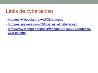 Links de cyberacoso
• http://es.wikipedia.org/wiki/Ciberacoso
• http://es.answers.com/Q/Qué_es_el_ciberacoso
• http://www.taringa.net/posts/taringa/6531602/Ciberacoso-

Que-es.html

 