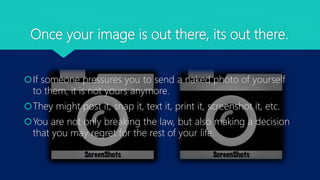 Once your image is out there, its out there.
If someone pressures you to send a naked photo of yourself
to them, it is not yours anymore.
They might post it, snap it, text it, print it, screenshot it, etc.
You are not only breaking the law, but also making a decision
that you may regret for the rest of your life.
 