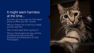 It might seem harmless
at the time…
But there are many ways for that naked
photo to effect your life….forever.
Tell your friends not to send you naked
pictures anymore.
Tell a trusted adult what is going on.
Tell your friends about the law, and the
consequences that come with
Possession and Distribution of Child
Pornography.
A pic for you…
 