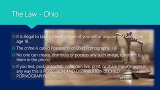 The Law - Ohio
 It is illegal to take a naked picture of yourself or anyone else under the
age 18.
 The crime is called Possession of Child Pornography.
 No one can create, distribute or possess any such image, (even if it is
them in the photo)
 If you text, post, snapchat, Instagram live, print, or share these images in
any way this is POSESSION AND DISTRIBUTION of CHILD
PORNOGRAPHY.
 