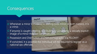 Consequences
 Whenever a minor is involved in sexting (one minor or both minors), it is
a crime.
 If anyone is caught creating, distributing or possessing a sexually explicit
image of a minor they can be prosecuted.
 Possession and Distribution of Child pornography is a FELONY!
 If convicted, it is possible the individual will be required to register as a
national sex offender.
 