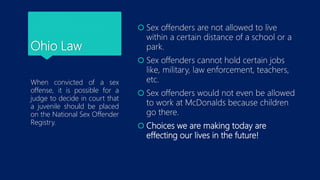 Ohio Law
When convicted of a sex
offense, it is possible for a
judge to decide in court that
a juvenile should be placed
on the National Sex Offender
Registry.
 Sex offenders are not allowed to live
within a certain distance of a school or a
park.
 Sex offenders cannot hold certain jobs
like, military, law enforcement, teachers,
etc.
 Sex offenders would not even be allowed
to work at McDonalds because children
go there.
 Choices we are making today are
effecting our lives in the future!
 