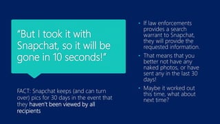 “But I took it with
Snapchat, so it will be
gone in 10 seconds!”
FACT: Snapchat keeps (and can turn
over) pics for 30 days in the event that
they haven’t been viewed by all
recipients
• If law enforcements
provides a search
warrant to Snapchat,
they will provide the
requested information.
• That means that you
better not have any
naked photos, or have
sent any in the last 30
days!
• Maybe it worked out
this time, what about
next time?
 