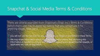 Snapchat & Social Media Terms & Conditions
There are several examples from Snapchat’s (Snap. Inc.) Terms & Conditions
(which every user has to agree to) stating that you cannot use it for
anything illegal. Here are 2:
 you will not use the Services for any purpose that is illegal or prohibited in these Terms.
 We may share information about you if we reasonably believe that disclosing the
information is needed to: comply with any valid legal process, governmental request, or
applicable law, rule, or regulation.
 