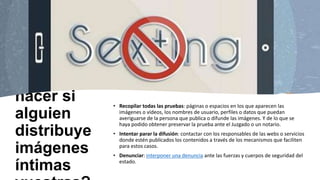 ¿Qué
hacer si
alguien
distribuye
imágenes
íntimas
• Recopilar todas las pruebas: páginas o espacios en los que aparecen las
imágenes o vídeos, los nombres de usuario, perfiles o datos que puedan
averiguarse de la persona que publica o difunde las imágenes. Y de lo que se
haya podido obtener preservar la prueba ante el Juzgado o un notario.
• Intentar parar la difusión: contactar con los responsables de las webs o servicios
donde estén publicados los contenidos a través de los mecanismos que faciliten
para estos casos.
• Denunciar: interponer una denuncia ante las fuerzas y cuerpos de seguridad del
estado.
 