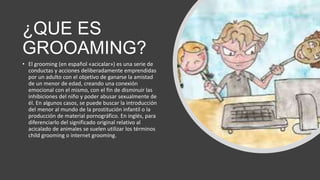 ¿QUE ES
GROOAMING?
• El grooming (en español «acicalar») es una serie de
conductas y acciones deliberadamente emprendidas
por un adulto con el objetivo de ganarse la amistad
de un menor de edad, creando una conexión
emocional con el mismo, con el fin de disminuir las
inhibiciones del niño y poder abusar sexualmente de
él. En algunos casos, se puede buscar la introducción
del menor al mundo de la prostitución infantil o la
producción de material pornográfico. En inglés, para
diferenciarlo del significado original relativo al
acicalado de animales se suelen utilizar los términos
child grooming o internet grooming.
 
