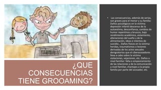 ¿QUE
CONSECUENCIAS
TIENE GROOAMING?
• Las consecuencias, además de serias,
son graves para el menor y su familia:
Daños psicológicos en la víctima:
depresión infantil descenso de la
autoestima, desconfianza, cambios de
humor repentinos y bruscos, bajo
rendimiento académico, aislamiento,
alteraciones del sueño y de la
alimentación, ideas e intentos de
suicidio… Daños físicos en la víctima:
heridas, traumatismos o lesiones
derivadas de los actos sexuales
denigratorios que el ciberacosadores
lleva a cabo sobre la víctima
violaciones, vejaciones, etc. Daños a
nivel familiar: falta o empeoramiento
de las relaciones y de la comunicación
a nivel familiar, chantajes a la propia
familia por parte del acosador, etc.
 