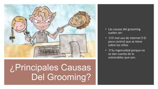 ¿Principales Causas
Del Grooming?
• Las causas del grooming
suelen ser:
• El mal uso de internet El
poco control que se tiene
sobre los niños
• Su ingenuidad porque no
se dan cuenta de lo
vulnerables que son.
 