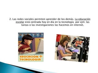 2. Las redes sociales permiten aprender de los demás. La educación
escolar está centrada hoy en día en la tecnología por ejm: las
tareas o las investigaciones las hacemos en internet.

 