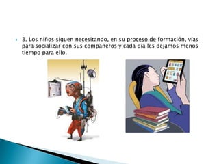 

3. Los niños siguen necesitando, en su proceso de formación, vías
para socializar con sus compañeros y cada día les dejamos menos
tiempo para ello.

 