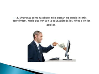 2. Empresas como facebook sólo buscan su propio interés
económico . Nada que ver con la educación de los niños o en los


adultos.

 