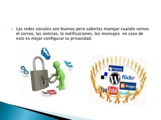 

Las redes sociales son buenas pero saberlas manejar cuando vemos
el correo, las noticias, la notificaciones, los mensajes en caso de
esto es mejor configurar tu privacidad.

 