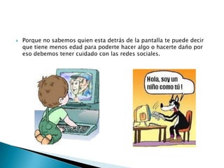 

Porque no sabemos quien esta detrás de la pantalla te puede decir
que tiene menos edad para poderte hacer algo o hacerte daño por
eso debemos tener cuidado con las redes sociales.

 
