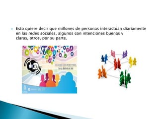 

Esto quiere decir que millones de personas interactúan diariamente
en las redes sociales, algunos con intenciones buenas y
claras, otros, por su parte.

 