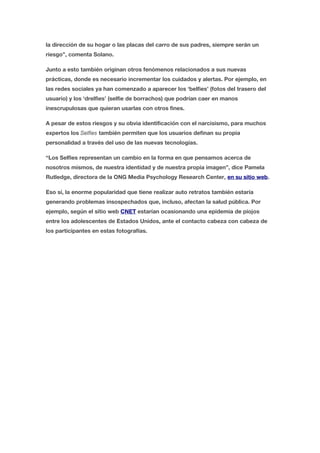 la dirección de su hogar o las placas del carro de sus padres, siempre serán un 
riesgo”, comenta Solano. 
Junto a esto también originan otros fenómenos relacionados a sus nuevas 
prácticas, donde es necesario incrementar los cuidados y alertas. Por ejemplo, en 
las redes sociales ya han comenzado a aparecer los ‘belfies’ (fotos del trasero del 
usuario) y los ‘drelfies’ (selfie de borrachos) que podrían caer en manos 
inescrupulosas que quieran usarlas con otros fines. 
A pesar de estos riesgos y su obvia identificación con el narcisismo, para muchos 
expertos los Selfies también permiten que los usuarios definan su propia 
personalidad a través del uso de las nuevas tecnologías. 
“Los Selfies representan un cambio en la forma en que pensamos acerca de 
nosotros mismos, de nuestra identidad y de nuestra propia imagen”, dice Pamela 
Rutledge, directora de la ONG Media Psychology Research Center, en su sitio web. 
Eso sí, la enorme popularidad que tiene realizar auto retratos también estaría 
generando problemas insospechados que, incluso, afectan la salud pública. Por 
ejemplo, según el sitio web CNET estarían ocasionando una epidemia de piojos 
entre los adolescentes de Estados Unidos, ante el contacto cabeza con cabeza de 
los participantes en estas fotografías. 
