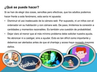 ¿Qué se puede hacer? 
Si se han de elegir dos cosas, sencillas pero efectivas, que los adultos podemos 
hacer frente a este fenómeno, esta sería mi apuesta: 
• Disminuir el uso inadecuado de la cámara web Por supuesto, ni un niños con el 
ordenador en su habitación y con cámara web. De paso, limitemos la conexión a 
cantidades y momentos razonables. Es también una cuestión de probabilidad. 
• Dejar claro al menor que al más mínimo problema debe solicitar nuestra ayuda. 
No abroncar ni a castigar, sino a ayudar. Esto es tan difícil como importante y 
debemos ser alertados antes de que el chantaje y acoso haya causado mayores 
daños. 
 
