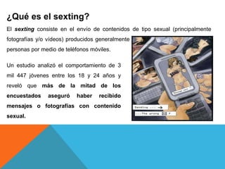 ¿Qué es el sexting? 
El sexting consiste en el envío de contenidos de tipo sexual (principalmente 
fotografías y/o vídeos) producidos generalmente por el propio remitente, a otras 
personas por medio de teléfonos móviles. 
Un estudio analizó el comportamiento de 3 
mil 447 jóvenes entre los 18 y 24 años y 
reveló que más de la mitad de los 
encuestados aseguró haber recibido 
mensajes o fotografías con contenido 
sexual. 
 