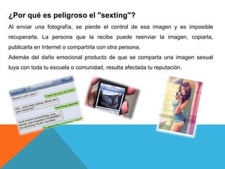 ¿Por qué es peligroso el "sexting"? 
Al enviar una fotografía, se pierde el control de esa imagen y es imposible 
recuperarla. La persona que la recibe puede reenviar la imagen, copiarla, 
publicarla en Internet o compartirla con otra persona. 
Además del daño emocional producto de que se comparta una imagen sexual 
tuya con toda tu escuela o comunidad, resulta afectada tu reputación. 
 