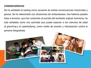 CONSECUENCIAS 
Se ha señalado al sexting como causante de ciertas consecuencias imprevistas y 
graves. Se ha relacionado con situaciones tan embarazosas, tras haberse pasado 
fotos a terceros, que han conducido al suicidio del remitente original. Asimismo, ha 
sido señalada como una actividad que puede exponer a los menores de edad 
al grooming y al cyberbullying, como medio de presión y ridiculización contra la 
persona fotografiada. 
 