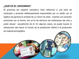 ¿QUÉ ES EL GROOMING? 
El grooming (en español «acicalar») hace referencia a una serie de 
conductas y acciones deliberadamente emprendidas por un adulto con el 
objetivo de ganarse la amistad de un menor de edad, creando una conexión 
emocional con el mismo, con el fin de disminuir las inhibiciones del niño y 
poder abusar sexualmente de él. En algunos casos, se puede buscar la 
introducción del menor al mundo de la prostitución infantil o la producción 
de material pornográfico. 
 