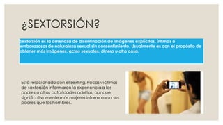 ¿SEXTORSIÓN?
Sextorsión es la amenaza de diseminación de imágenes explícitas, íntimas o
embarazosas de naturaleza sexual sin consentimiento. Usualmente es con el propósito de
obtener más imágenes, actos sexuales, dinero u otra cosa.
Está relacionado con el sexting. Pocas víctimas
de sextorsión informaron la experienciaa los
padres u otras autoridades adultas, aunque
significativamente más mujeres informarona sus
padres que los hombres.
 