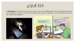 ¿QUÉ ES?
El Grooming es el hecho por el cual un adulto, de forma deliberada, intenta conseguir el afecto
y el cariño de un menor, con el único objetivode adquirir material de contenido sexual a través
de medios tecnológicos.
 