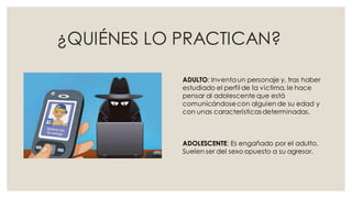¿QUIÉNES LO PRACTICAN?
ADULTO: Inventaun personaje y, tras haber
estudiado el perfil de la victima, le hace
pensar al adolescente que está
comunicándosecon alguien de su edad y
con unas características determinadas.
ADOLESCENTE: Es engañado por el adulto.
Suelen ser del sexo opuesto a su agresor.
 