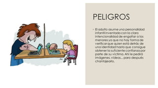 PELIGROS
◦ El adulto asume una personalidad
infantil inventada con la clara
intencionalidad de engañar a los
menores ya que no hay forma de
verificar que quien está detrás de
una identidad hasta que consigue
obtener la suficiente confianza por
parte de su víctima. Ahí le pedirá
imágenes, vídeos... para después
chantajearlo.
 