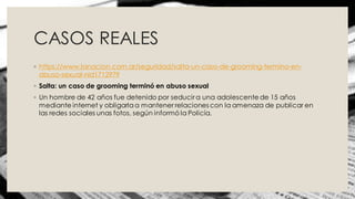 CASOS REALES
◦ https://www.lanacion.com.ar/seguridad/salta-un-caso-de-grooming-termino-en-
abuso-sexual-nid1712979
◦ Salta: un caso de grooming terminó en abuso sexual
◦ Un hombre de 42 años fue detenido por seducir a una adolescente de 15 años
mediante internet y obligarlaa mantener relaciones con la amenaza de publicar en
las redes sociales unas fotos, según informó la Policía.
 