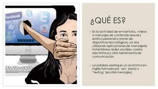 ¿QUÉ ES?
◦ Es la actividad de enviar fotos, videos
o mensajes de contenido sexual y
erótico personal a través de
dispositivos tecnológicos, ya sea
utilizando aplicaciones de mensajería
instantánea, redes sociales, correo
electrónicou otra herramientade
comunicación.
◦ La palabra sexting es un acrónimoen
inglés formado por `sex´ (sexo) y
`texting´ (escribir mensajes).
 