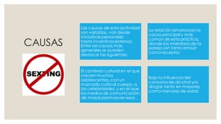 CAUSAS
Las causas de esta actividad
son variadas, van desde
iniciativas personales
hasta incentivos externos.
Entre las causas más
generales se pueden
destacar las siguientes:
La relación amorosaes la
causa principal y más
común de esta práctica,
donde los miembros de la
pareja son tanto emisor
como receptor.
El contexto cultural en el que
crecen muchos
adolescentes, con un
marcado culto al cuerpo, a
las celebridades, y en el que
los medios de comunicación
de masas promueven esos .
Bajo la influenciadel
consumo de alcohol y/o
drogas tanto en mayores
como menores de edad.
 