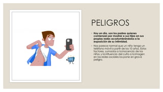 PELIGROS
◦ Hoy en día, son los padres quienes
comienzan por mostrar a sus hijos en sus
propias redes acostumbrándolos a la
exposición de su intimidad.
◦ Nos parece normal que un niño tenga un
teléfono móvil a partir de los 10 años. Estos
factores, sumados a la inocencia de los
niños y la influencia del culto a la imagen
en las redes sociales los pone en grave
peligro.
 