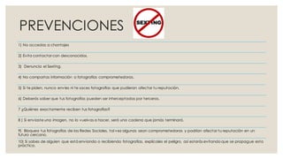 PREVENCIONES
1) No accedas a chantajes
2) Evita contactar con desconocidos.
3) Denuncia el Sexting.
4) No compartas información o fotografías comprometedoras.
5) Si te piden, nunca envíes ni te saces fotografías que pudieran afectar tu reputación.
6) Deberás saber que tus fotografías pueden ser interceptadas por terceros.
7 ¿Quiénes exactamente reciben tus fotografías?
8 ) Si enviaste una imagen, no lo vuelvas a hacer, será una cadena que jamás terminará.
9) Bloquea tus fotografías de las Redes Sociales, tal vez algunas sean comprometedoras y podrían afectar tu reputación en un
futuro cercano.
10) Si sabes de alguien que está enviando o recibiendo fotografías, explícales el peligro, así estarás evitando que se propague esta
práctica.
 