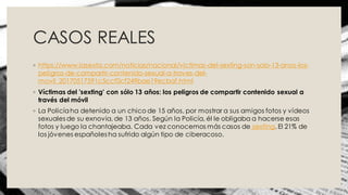 CASOS REALES
◦ https://www.lasexta.com/noticias/nacional/victimas-del-sexting-son-solo-13-anos-los-
peligros-de-compartir-contenido-sexual-a-traves-del-
movil_20170517591c5ccf0cf249bae19ecbaf.html
◦ Víctimas del 'sexting' con sólo 13 años: los peligros de compartir contenido sexual a
través del móvil
◦ La Policíaha detenido a un chico de 15 años, por mostrar a sus amigos fotos y vídeos
sexuales de su exnovia, de 13 años. Según la Policía, él le obligaba a hacerse esas
fotos y luego la chantajeaba. Cada vez conocemos más casos de sexting. El 21% de
los jóvenes españoles ha sufrido algún tipo de ciberacoso.
 