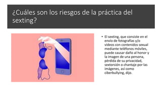 ¿Cuáles son los riesgos de la práctica del
sexting?
• El sexting, que consiste en el
envío de fotografías y/o
videos con contenidos sexual
mediante teléfonos móviles,
puede causar daño al honor y
la imagen de una persona,
pérdida de su privacidad,
sextorsión o chantaje por las
imágenes, así como
ciberbullying, dijo.
 