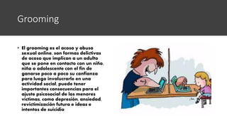 Grooming
• El grooming es el acoso y abuso
sexual online, son formas delictivas
de acoso que implican a un adulto
que se pone en contacto con un niño,
niña o adolescente con el fin de
ganarse poco a poco su confianza
para luego involucrarle en una
actividad social, puede tener
importantes consecuencias para el
ajuste psicosocial de los menores
víctimas, como depresión, ansiedad,
revictimización futura e ideas e
intentos de suicidio
 