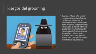 Riesgos del grooming
• Cuando el “falso niño o niña”
consigue obtener la suficiente
confianza por parte de su
víctima es cuando comenzará a
pedir imágenes comprometidas,
vídeos, etc., e incluso intentará
quedar con ella. Si el acosador
ha conseguido finalmente esas
fotografías o videos, serán
utilizadas para chantajear al
menor y así conseguir sus fines
orientados al abuso sexual.
 