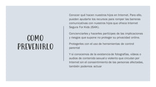 COMO
PREVENIRLO
Conocer qué hacen nuestros hijos en Internet. Para ello,
pueden ayudarte los recursos para romper las barreras
comunicativas con nuestros hijos que ofrece Internet
Segura For Kids (IS4K).
Concienciarles y hacerles partícipes de las implicaciones
y riesgos que supone no proteger su privacidad online.
Protegerles con el uso de herramientas de control
parental
Y si conocemos de la existenciade fotografías, vídeos o
audios de contenido sexual o violento que circulan por
Internet sin el consentimiento de las personas afectadas,
también podemos actuar
 
