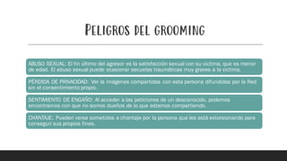 Peligros del grooming
ABUSO SEXUAL: El fin último del agresor es la satisfacción sexual con su victima, que es menor
de edad. El abuso sexual puede ocasionar secuelas traumáticas muy graves a la victima.
PÉRDIDA DE PRIVACIDAD: Ver la imágenes compartidas con esta persona difundidas por la Red
sin el consentimiento propio.
SENTIMIENTO DE ENGAÑO: Al acceder a las peticiones de un desconocido, podemos
encontrarnos con que no somos dueños de lo que estamos compartiendo.
CHANTAJE: Pueden verse sometidos a chantaje por la persona que les está extorsionando para
conseguir sus propios fines.
 