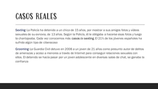 CASOS REALES
Sexting:La Policía ha detenido a un chico de 15 años, por mostrar a sus amigos fotos y vídeos
sexuales de su exnovia, de 13 años. Según la Policía, él le obligaba a hacerse esas fotos y luego
la chantajeaba. Cada vez conocemos más casos de sexting.El 21% de los jóvenes españoles ha
sufrido algún tipo de ciberacoso
Grooming: La Guardia Civil detuvo en 2008 a un joven de 21 años como presunto autor de delitos
de amenazas y acoso a menores a través de Internet para conseguir relaciones sexuales con
ellos. El detenido se hacía pasar por un joven adolescente en diversas salas de chat, se ganaba la
confianza
 