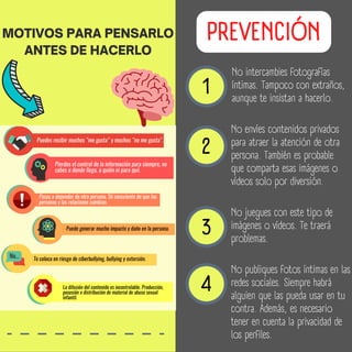 1
2
3
4
No publiques fotos íntimas en las
redes sociales. Siempre habrá
alguien que las pueda usar en tu
contra. Además, es necesario
tener en cuenta la privacidad de
los perfiles.
No juegues con este tipo de
imágenes o vídeos. Te traerá
problemas.
No envíes contenidos privados
para atraer la atención de otra
persona. También es probable
que comparta esas imágenes o
vídeos solo por diversión.
No intercambies fotografías
íntimas. Tampoco con extraños,
aunque te insistan a hacerlo.
PREVENCIÓN
MOTIVOS PARA PENSARLO
ANTES DE HACERLO
 
