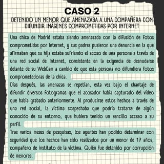 CASO 2
Una chica de Madrid estaba siendo amenazada con la difusión de fotos
comprometidas por Internet, y sus padres pusie...