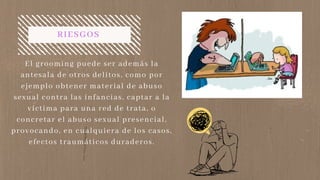 RIESGOS
El grooming puede ser además la
antesala de otros delitos, como por
ejemplo obtener material de abuso
sexual contra las infancias, captar a la
víctima para una red de trata, o
concretar el abuso sexual presencial,
provocando, en cualquiera de los casos,
efectos traumáticos duraderos.
 
