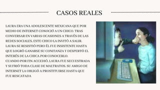 CASOS REALES
LAURA ERA UNA ADOLESCENTE MEXICANA QUE POR
MEDIO DE INTERNET CONOCIÓ A UN CHICO. TRAS
CONVERSAR EN VARIAS OCASIONES A TRAVÉS DE LAS
REDES SOCIALES, ESTE CHICO LA INVITÓ A SALIR.
LAURA SE RESISTIÓ PERO ÉL FUE INSISTENTE HASTA
QUE LOGRÓ GANARSE SU CONFIANZA Y DESPERTÓ EL
INTERÉS DE LA CHICA POR CONOCERLO.
CUANDO POR FIN ACCEDIÓ, LAURA FUE SECUESTRADA
Y SUFRIÓ TODA CLASE DE MALTRATOS. SU AMIGO DE
INTERNET LA OBLIGÓ A PROSTITUIRSE HASTA QUE
FUE RESCATADA
 