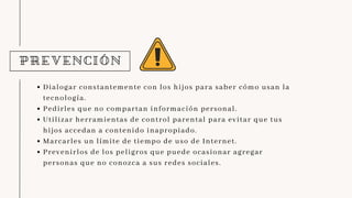 PREVENCIÓN
Dialogar constantemente con los hijos para saber cómo usan la
tecnología.
Pedirles que no compartan información personal.
Utilizar herramientas de control parental para evitar que tus
hijos accedan a contenido inapropiado.
Marcarles un límite de tiempo de uso de Internet.
Prevenirlos de los peligros que puede ocasionar agregar
personas que no conozca a sus redes sociales.
 
