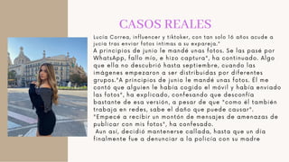 CASOS REALES
Lucía Correa, influencer y tiktoker, con tan solo 16 años acude a
jucia tras enviar fotos intimas a su expareja."
A principios de junio le mandé unas fotos. Se las pasé por
WhatsApp, fallo mío, e hizo captura", ha continuado. Algo
que ella no descubrió hasta septiembre, cuando las
imágenes empezaron a ser distribuidas por diferentes
grupos."A principios de junio le mandé unas fotos. Él me
contó que alguien le había cogido el móvil y había enviado
las fotos", ha explicado, confesando que desconfía
bastante de esa versión, a pesar de que "como él también
trabaja en redes, sabe el daño que puede causar".
"Empecé a recibir un montón de mensajes de amenazas de
publicar con mis fotos", ha confesado.
Aun así, decidió mantenerse callada, hasta que un día
finalmente fue a denunciar a la policía con su madre
 