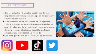 PREVENCIÓN
Concienciarles y hacerles partícipes de las
implicaciones y riesgos que supone no proteger
su privacidad online.
Si conocemos de la existencia de fotografías,
vídeos o audios de contenido sexual o violento
que circulan por Internet sin el consentimiento
de las personas afectadas, también podemos
actuar: puedes solicitar su retirada
Conocer qué hacen nuestros hijos en Internet.
 